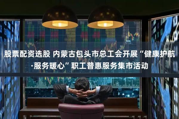 股票配资选股 内蒙古包头市总工会开展“健康护航·服务暖心”职工普惠服务集市活动