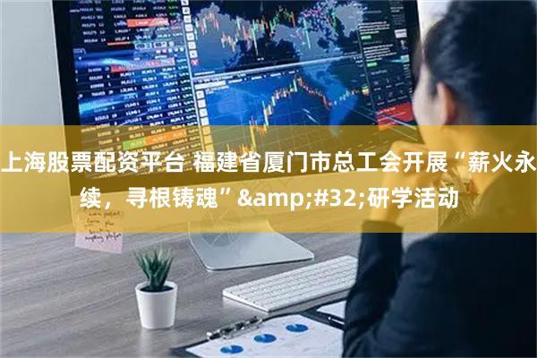 上海股票配资平台 福建省厦门市总工会开展“薪火永续，寻根铸魂” 研学活动