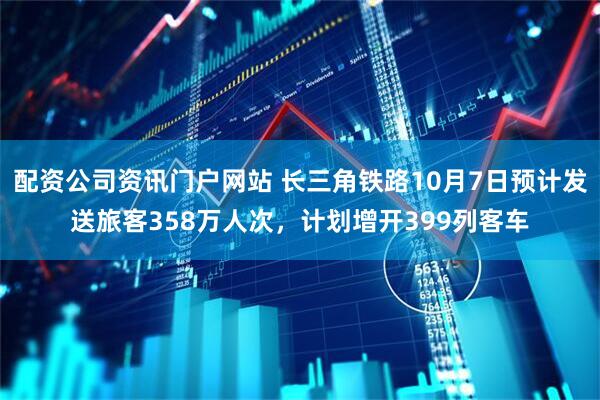 配资公司资讯门户网站 长三角铁路10月7日预计发送旅客358万人次，计划增开399列客车