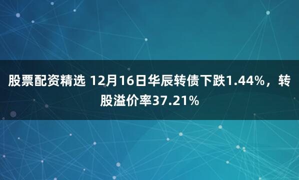 股票配资精选 12月16日华辰转债下跌1.44%，转股溢价率37.21%