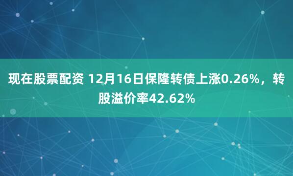 现在股票配资 12月16日保隆转债上涨0.26%，转股溢价率42.62%